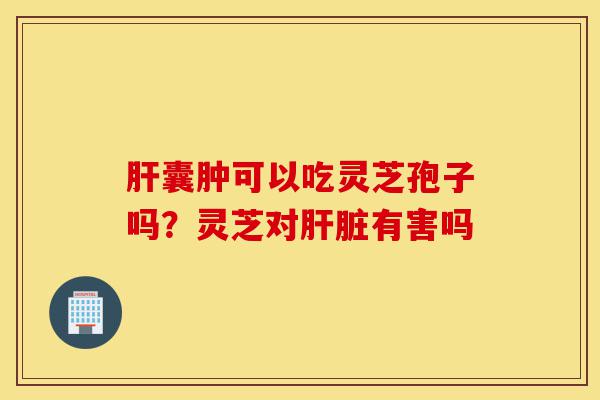 肝囊肿可以吃灵芝孢子吗?灵芝对肝脏有害吗-第1张图片-灵芝之家 肝囊肿可以吃灵芝孢子吗?灵芝对肝脏有害吗-第1张图片-灵芝之家