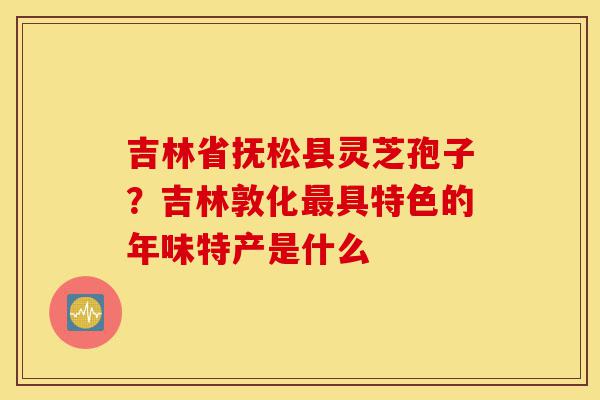 吉林省抚松县灵芝孢子?吉林敦化最具特色的年味特产是什么-第1张图片-灵芝之家 吉林省抚松县灵芝孢子?吉林敦化最具特色的年味特产是什么-第1张图片-灵芝之家