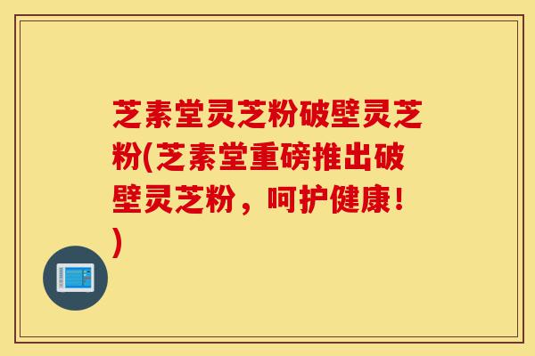 芝素堂灵芝粉破壁灵芝粉(芝素堂重磅推出破壁灵芝粉，呵护健康！)-第1张图片-灵芝之家
