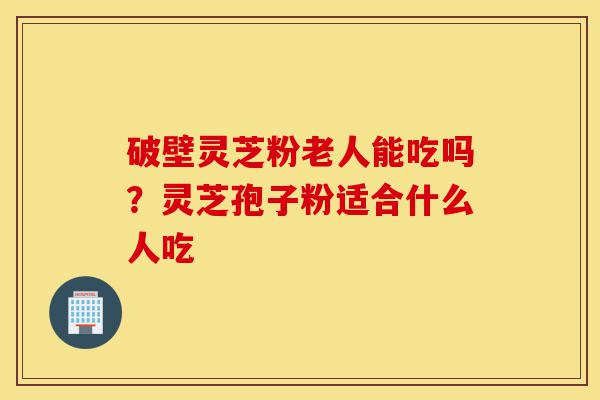 破壁灵芝粉老人能吃吗?灵芝孢子粉适合什么人吃-第1张图片-灵芝之家 破壁灵芝粉老人能吃吗?灵芝孢子粉适合什么人吃-第1张图片-灵芝之家