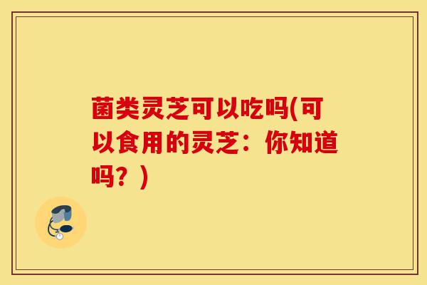 菌类灵芝可以吃吗(可以食用的灵芝:你知道吗?)-第1张图片-灵芝之家 菌类灵芝可以吃吗(可以食用的灵芝:你知道吗?)-第1张图片-灵芝之家