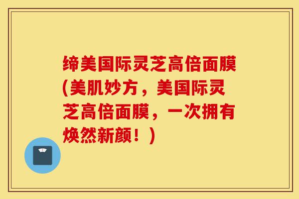 缔美国际灵芝高倍面膜(美肌妙方，美国际灵芝高倍面膜，一次拥有焕然新颜！)-第1张图片-灵芝之家