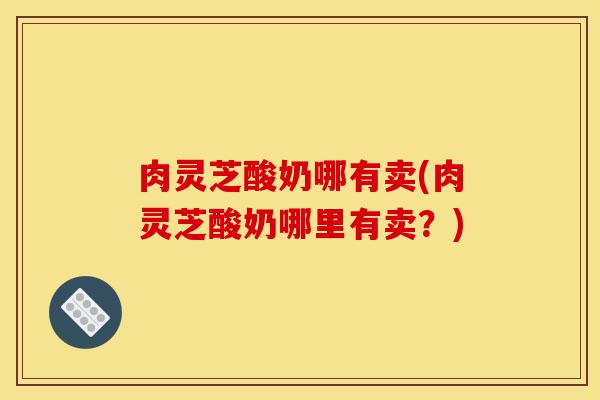 肉灵芝酸奶哪有卖(肉灵芝酸奶哪里有卖？)-第1张图片-灵芝之家