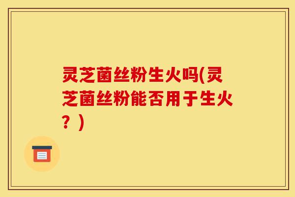 灵芝菌丝粉生火吗(灵芝菌丝粉能否用于生火?)-第1张图片-灵芝之家 灵芝菌丝粉生火吗(灵芝菌丝粉能否用于生火?)-第1张图片-灵芝之家