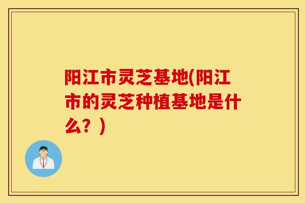 阳江市灵芝基地(阳江市的灵芝种植基地是什么?)-第1张图片-灵芝之家 阳江市灵芝基地(阳江市的灵芝种植基地是什么?)-第1张图片-灵芝之家