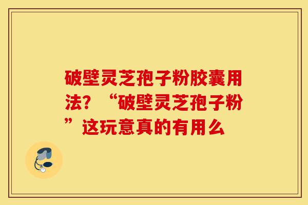破壁灵芝孢子粉胶囊用法？“破壁灵芝孢子粉”这玩意真的有用么-第1张图片-灵芝之家