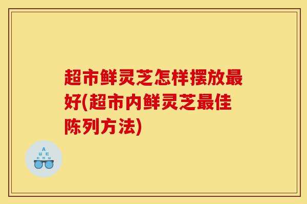 超市鲜灵芝怎样摆放最好(超市内鲜灵芝最佳陈列方法)-第1张图片-灵芝之家 超市鲜灵芝怎样摆放最好(超市内鲜灵芝最佳陈列方法)-第1张图片-灵芝之家