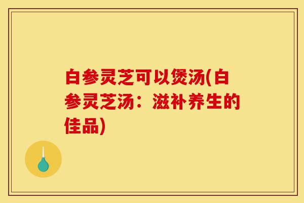 白参灵芝可以煲汤(白参灵芝汤:滋补养生的佳品)-第1张图片-灵芝之家 白参灵芝可以煲汤(白参灵芝汤:滋补养生的佳品)-第1张图片-灵芝之家
