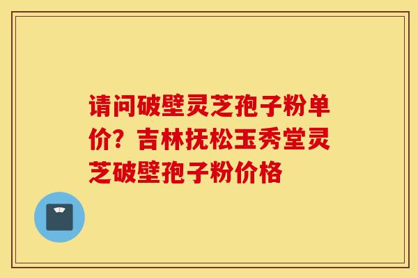 请问破壁灵芝孢子粉单价?吉林抚松玉秀堂灵芝破壁孢子粉价格-第1张图片-灵芝之家 请问破壁灵芝孢子粉单价?吉林抚松玉秀堂灵芝破壁孢子粉价格-第1张图片-灵芝之家