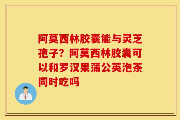 阿莫西林胶囊能与灵芝孢子?阿莫西林胶囊可以和罗汉果蒲公英泡茶同时吃吗-第1张图片-灵芝之家 阿莫西林胶囊能与灵芝孢子?阿莫西林胶囊可以和罗汉果蒲公英泡茶同时吃吗-第1张图片-灵芝之家