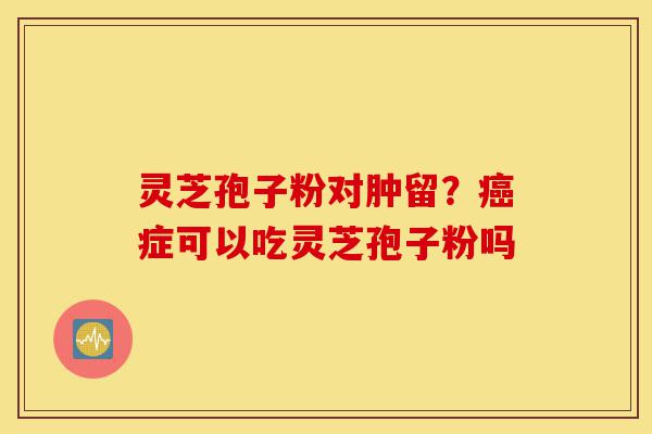 灵芝孢子粉对肿留?癌症可以吃灵芝孢子粉吗-第1张图片-灵芝之家 灵芝孢子粉对肿留?癌症可以吃灵芝孢子粉吗-第1张图片-灵芝之家