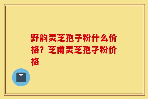野韵灵芝孢子粉什么价格？芝甫灵芝孢孑粉价格-第1张图片-灵芝之家