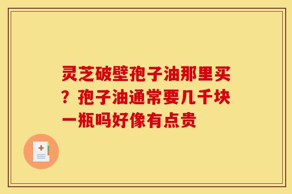 灵芝破壁孢子油那里买？孢子油通常要几千块一瓶吗好像有点贵-第1张图片-灵芝之家