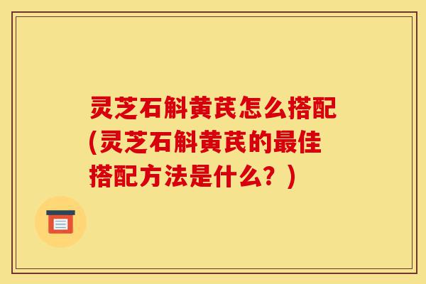 灵芝石斛黄芪怎么搭配(灵芝石斛黄芪的最佳搭配方法是什么?)-第1张图片-灵芝之家 灵芝石斛黄芪怎么搭配(灵芝石斛黄芪的最佳搭配方法是什么?)-第1张图片-灵芝之家