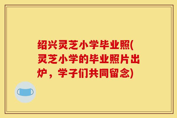 绍兴灵芝小学毕业照(灵芝小学的毕业照片出炉，学子们共同留念)-第1张图片-灵芝之家