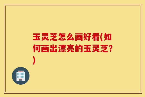 玉灵芝怎么画好看(如何画出漂亮的玉灵芝?)-第1张图片-灵芝之家 玉灵芝怎么画好看(如何画出漂亮的玉灵芝?)-第1张图片-灵芝之家