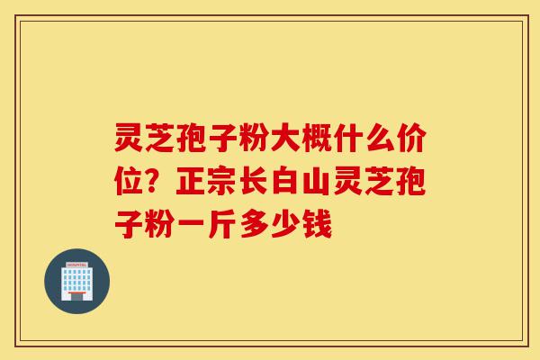 灵芝孢子粉大概什么价位？正宗长白山灵芝孢子粉一斤多少钱-第1张图片-灵芝之家