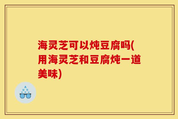 海灵芝可以炖豆腐吗(用海灵芝和豆腐炖一道美味)-第1张图片-灵芝之家 海灵芝可以炖豆腐吗(用海灵芝和豆腐炖一道美味)-第1张图片-灵芝之家