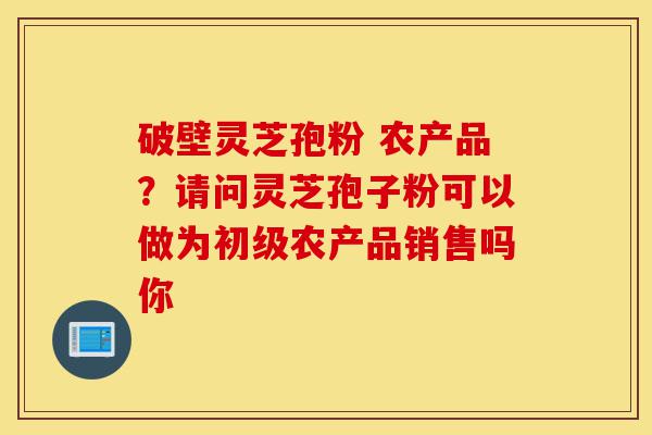破壁灵芝孢粉 农产品?请问灵芝孢子粉可以做为初级农产品销售吗你-第1张图片-灵芝之家 破壁灵芝孢粉 农产品?请问灵芝孢子粉可以做为初级农产品销售吗你-第1张图片-灵芝之家