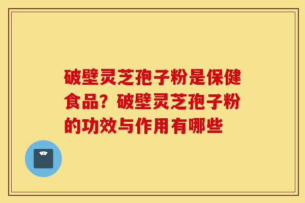 破壁灵芝孢子粉是保健食品？破壁灵芝孢子粉的功效与作用有哪些-第1张图片-灵芝之家