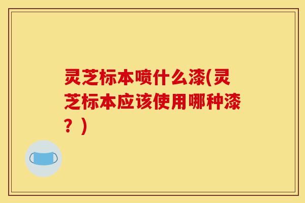 灵芝标本喷什么漆(灵芝标本应该使用哪种漆?)-第1张图片-灵芝之家 灵芝标本喷什么漆(灵芝标本应该使用哪种漆?)-第1张图片-灵芝之家