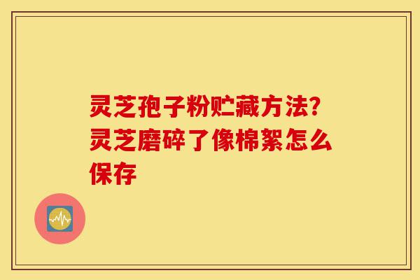 灵芝孢子粉贮藏方法?灵芝磨碎了像棉絮怎么保存-第1张图片-灵芝之家 灵芝孢子粉贮藏方法?灵芝磨碎了像棉絮怎么保存-第1张图片-灵芝之家