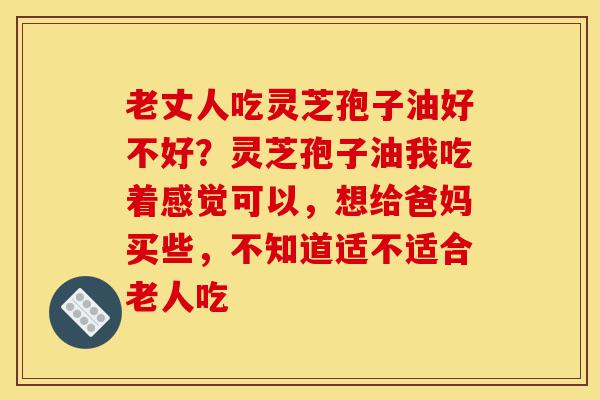 老丈人吃灵芝孢子油好不好?灵芝孢子油我吃着感觉可以,想给爸妈买些,不知道适不适合老人吃-第1张图片-灵芝之家 老丈人吃灵芝孢子油好不好?灵芝孢子油我吃着感觉可以,想给爸妈买些,不知道适不适合老人吃-第1张图片-灵芝之家