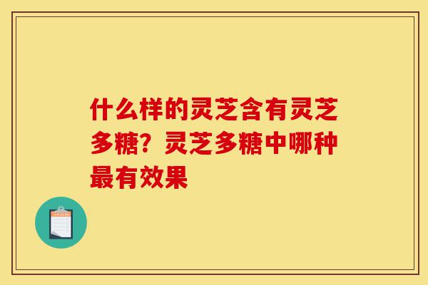 什么样的灵芝含有灵芝多糖？灵芝多糖中哪种最有效果-第1张图片-灵芝之家