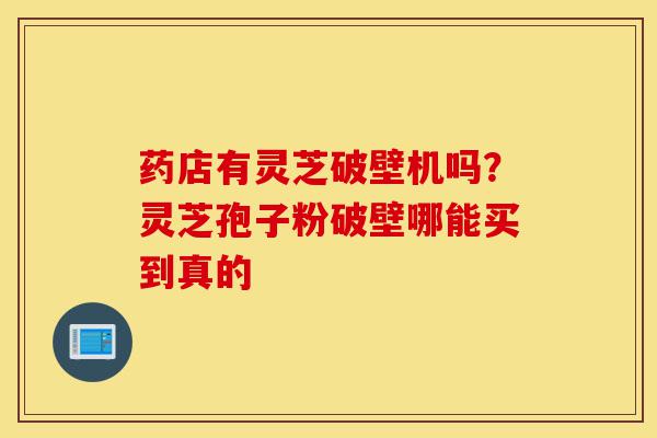 药店有灵芝破壁机吗？灵芝孢子粉破壁哪能买到真的-第1张图片-灵芝之家