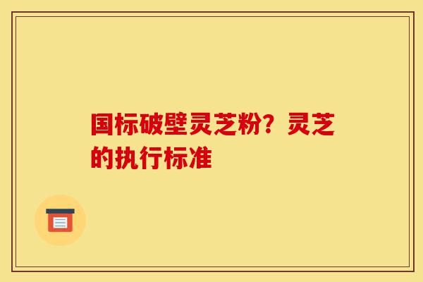 国标破壁灵芝粉？灵芝的执行标准-第1张图片-灵芝之家
