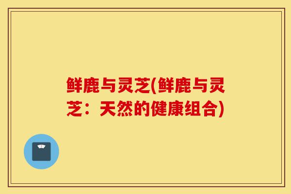 鲜鹿与灵芝(鲜鹿与灵芝:天然的健康组合)-第1张图片-灵芝之家 鲜鹿与灵芝(鲜鹿与灵芝:天然的健康组合)-第1张图片-灵芝之家