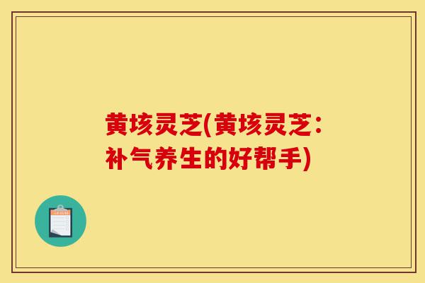 黄垓灵芝(黄垓灵芝:补气养生的好帮手)-第1张图片-灵芝之家 黄垓灵芝(黄垓灵芝:补气养生的好帮手)-第1张图片-灵芝之家