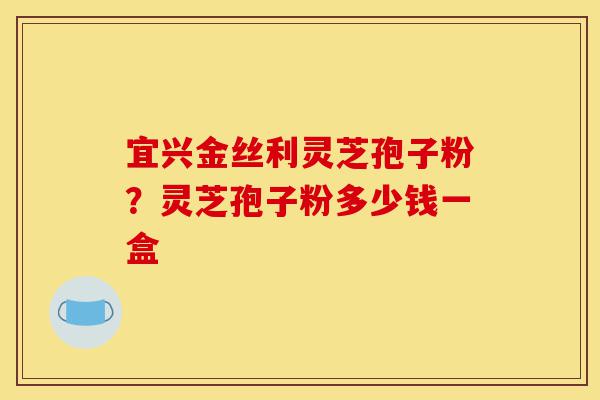 宜兴金丝利灵芝孢子粉?灵芝孢子粉多少钱一盒-第1张图片-灵芝之家 宜兴金丝利灵芝孢子粉?灵芝孢子粉多少钱一盒-第1张图片-灵芝之家