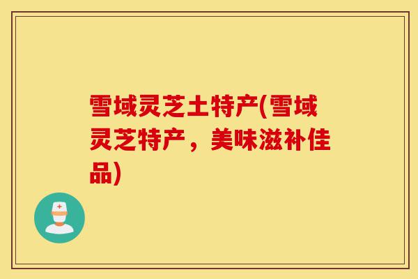 雪域灵芝土特产(雪域灵芝特产,美味滋补佳品)-第1张图片-灵芝之家 雪域灵芝土特产(雪域灵芝特产,美味滋补佳品)-第1张图片-灵芝之家