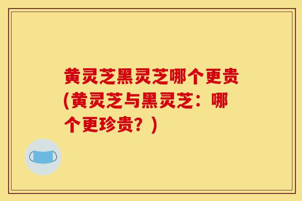 黄灵芝黑灵芝哪个更贵(黄灵芝与黑灵芝：哪个更珍贵？)-第1张图片-灵芝之家