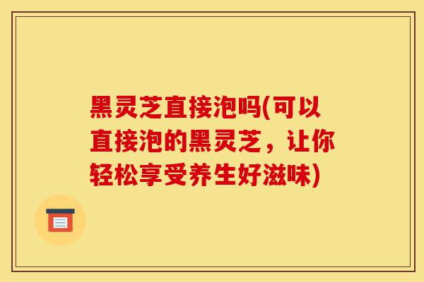 黑灵芝直接泡吗(可以直接泡的黑灵芝,让你轻松享受养生好滋味)-第1张图片-灵芝之家 黑灵芝直接泡吗(可以直接泡的黑灵芝,让你轻松享受养生好滋味)-第1张图片-灵芝之家