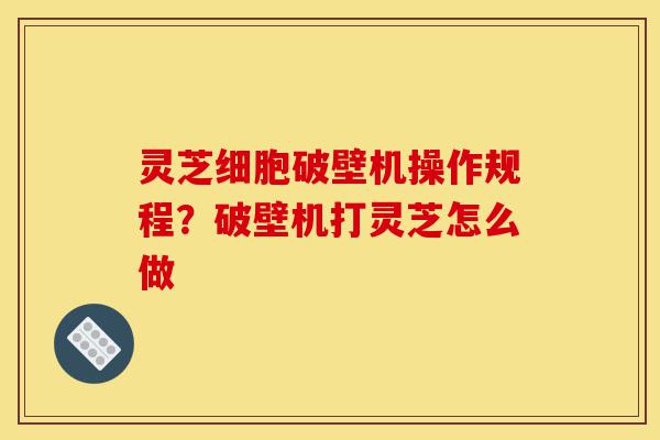 灵芝细胞破壁机操作规程？破壁机打灵芝怎么做-第1张图片-灵芝之家
