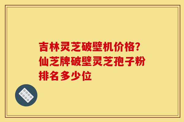 吉林灵芝破壁机价格?仙芝牌破壁灵芝孢子粉排名多少位-第1张图片-灵芝之家 吉林灵芝破壁机价格?仙芝牌破壁灵芝孢子粉排名多少位-第1张图片-灵芝之家