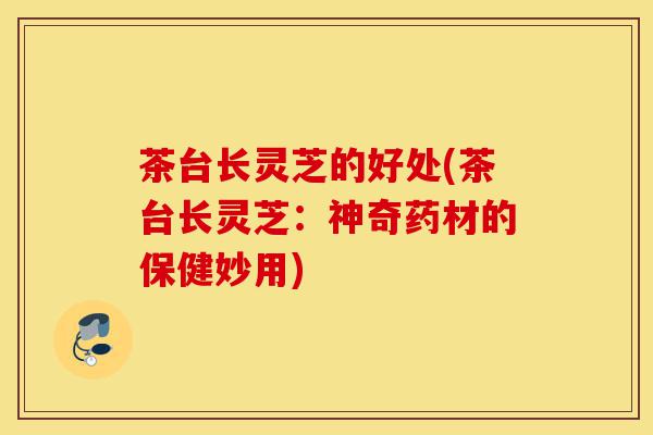 茶台长灵芝的好处(茶台长灵芝：神奇药材的保健妙用)-第1张图片-灵芝之家