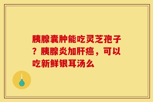 胰腺囊肿能吃灵芝孢子?胰腺炎加肝癌,可以吃新鲜银耳汤么-第1张图片-灵芝之家 胰腺囊肿能吃灵芝孢子?胰腺炎加肝癌,可以吃新鲜银耳汤么-第1张图片-灵芝之家