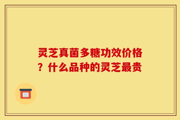 灵芝真菌多糖功效价格？什么品种的灵芝最贵-第1张图片-灵芝之家
