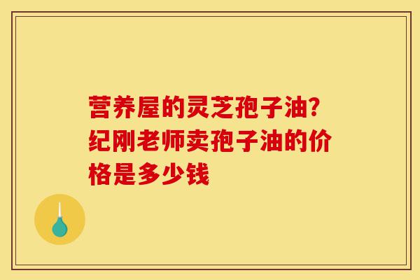 营养屋的灵芝孢子油?纪刚老师卖孢子油的价格是多少钱-第1张图片-灵芝之家 营养屋的灵芝孢子油?纪刚老师卖孢子油的价格是多少钱-第1张图片-灵芝之家