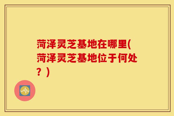 菏泽灵芝基地在哪里(菏泽灵芝基地位于何处?)-第1张图片-灵芝之家 菏泽灵芝基地在哪里(菏泽灵芝基地位于何处?)-第1张图片-灵芝之家