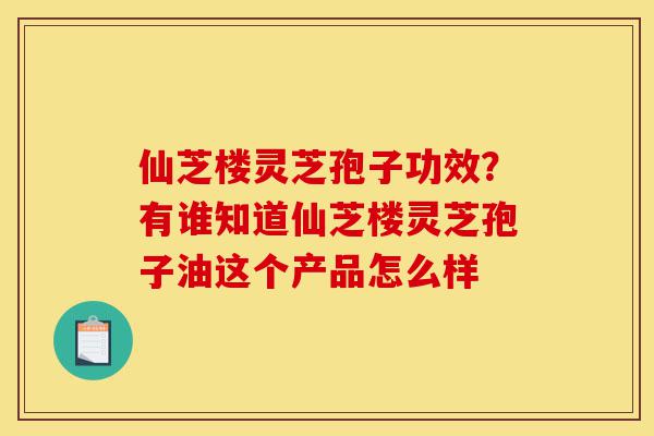 仙芝楼灵芝孢子功效?有谁知道仙芝楼灵芝孢子油这个产品怎么样-第1张图片-灵芝之家 仙芝楼灵芝孢子功效?有谁知道仙芝楼灵芝孢子油这个产品怎么样-第1张图片-灵芝之家