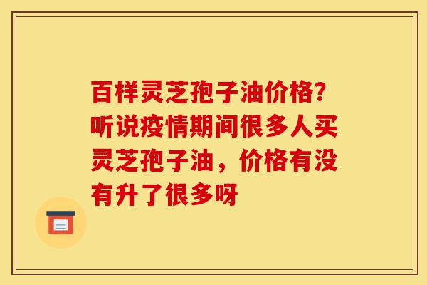百样灵芝孢子油价格?听说疫情期间很多人买灵芝孢子油,价格有没有升了很多呀-第1张图片-灵芝之家 百样灵芝孢子油价格?听说疫情期间很多人买灵芝孢子油,价格有没有升了很多呀-第1张图片-灵芝之家