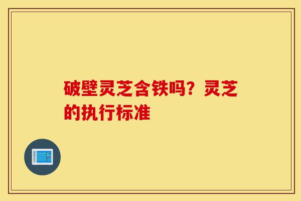 破壁灵芝含铁吗？灵芝的执行标准-第1张图片-灵芝之家