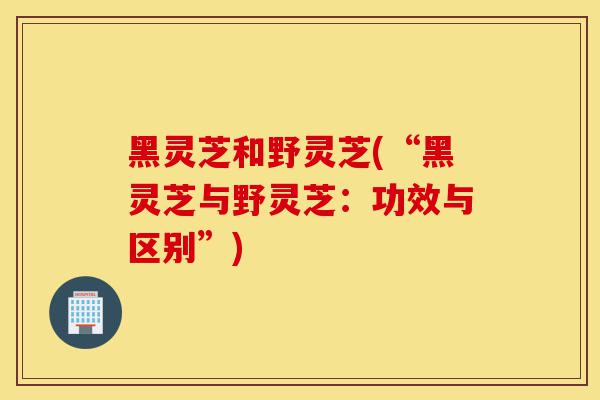 黑灵芝和野灵芝(“黑灵芝与野灵芝:功效与区别”)-第1张图片-灵芝之家 黑灵芝和野灵芝(“黑灵芝与野灵芝:功效与区别”)-第1张图片-灵芝之家