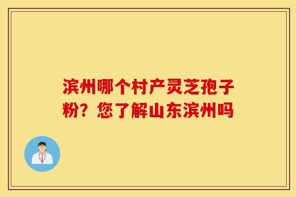 滨州哪个村产灵芝孢子粉?您了解山东滨州吗-第1张图片-灵芝之家 滨州哪个村产灵芝孢子粉?您了解山东滨州吗-第1张图片-灵芝之家