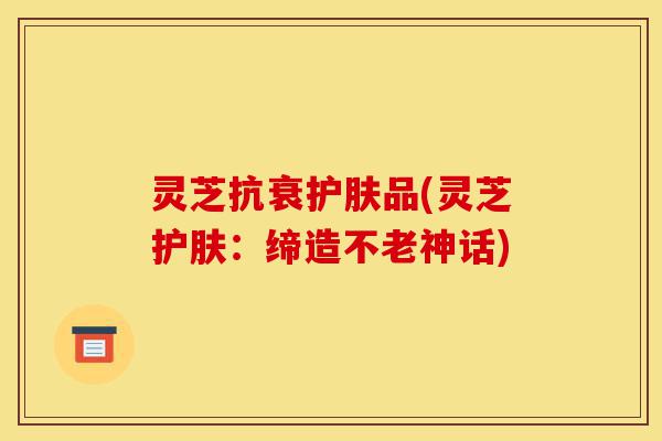 灵芝抗衰护肤品(灵芝护肤:缔造不老神话)-第1张图片-灵芝之家 灵芝抗衰护肤品(灵芝护肤:缔造不老神话)-第1张图片-灵芝之家