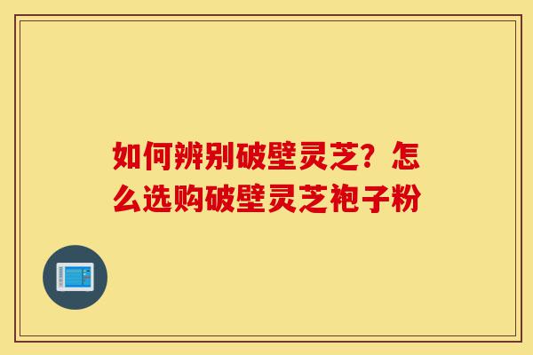 如何辨别破壁灵芝?怎么选购破壁灵芝袍子粉-第1张图片-灵芝之家 如何辨别破壁灵芝?怎么选购破壁灵芝袍子粉-第1张图片-灵芝之家